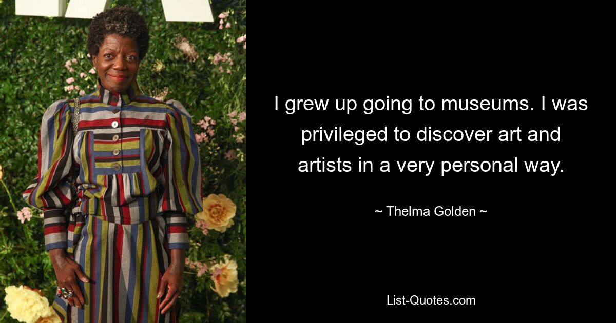 I grew up going to museums. I was privileged to discover art and artists in a very personal way. — © Thelma Golden