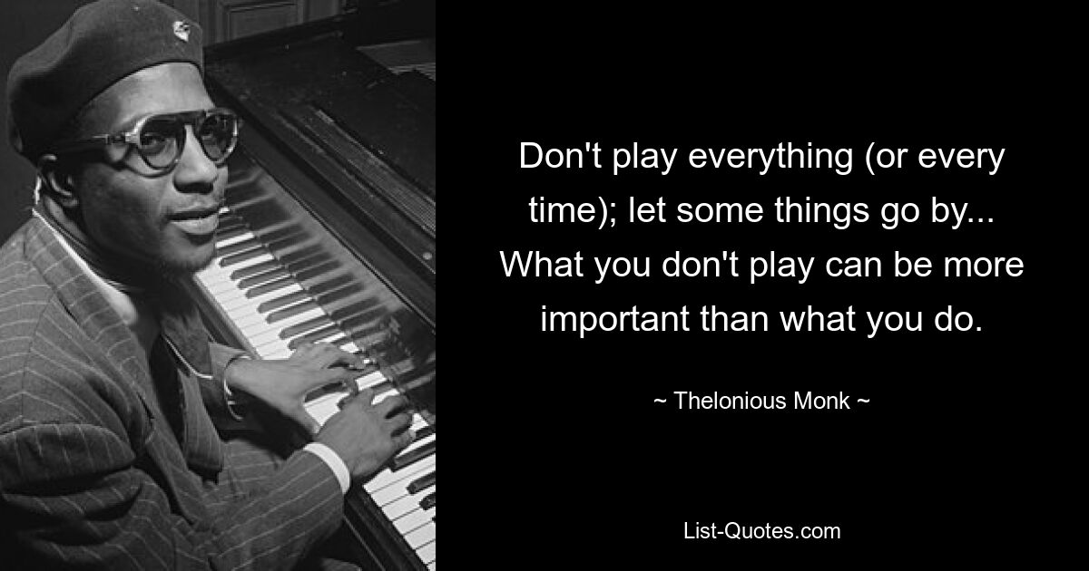 Don't play everything (or every time); let some things go by... What you don't play can be more important than what you do. — © Thelonious Monk