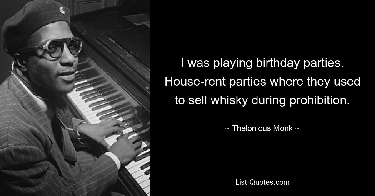 I was playing birthday parties. House-rent parties where they used to sell whisky during prohibition. — © Thelonious Monk