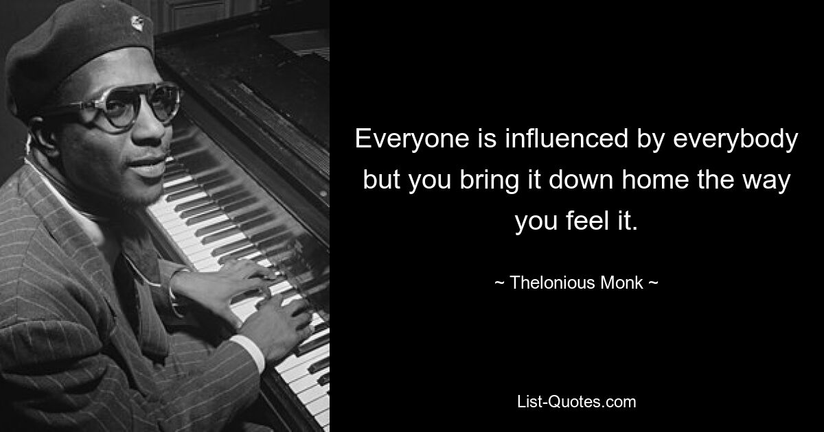 Everyone is influenced by everybody but you bring it down home the way you feel it. — © Thelonious Monk