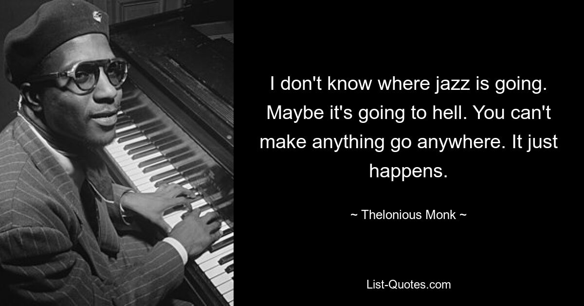 I don't know where jazz is going. Maybe it's going to hell. You can't make anything go anywhere. It just happens. — © Thelonious Monk