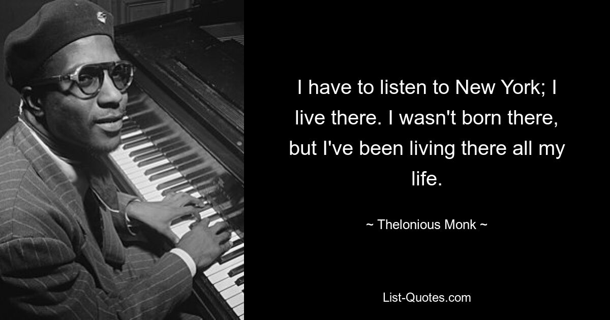 I have to listen to New York; I live there. I wasn't born there, but I've been living there all my life. — © Thelonious Monk