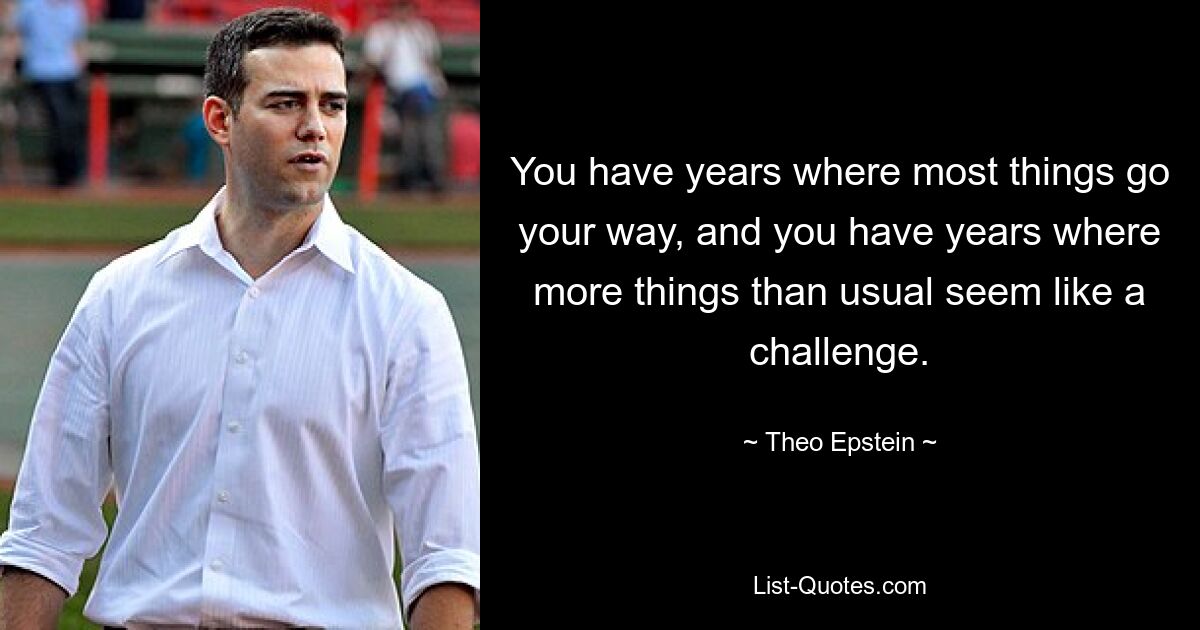 You have years where most things go your way, and you have years where more things than usual seem like a challenge. — © Theo Epstein