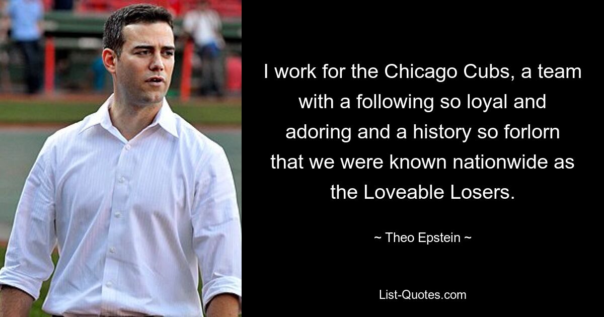 I work for the Chicago Cubs, a team with a following so loyal and adoring and a history so forlorn that we were known nationwide as the Loveable Losers. — © Theo Epstein