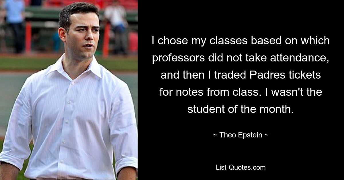 I chose my classes based on which professors did not take attendance, and then I traded Padres tickets for notes from class. I wasn't the student of the month. — © Theo Epstein