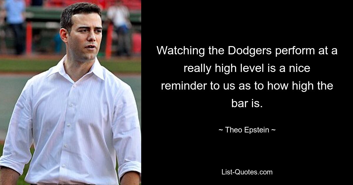 Watching the Dodgers perform at a really high level is a nice reminder to us as to how high the bar is. — © Theo Epstein