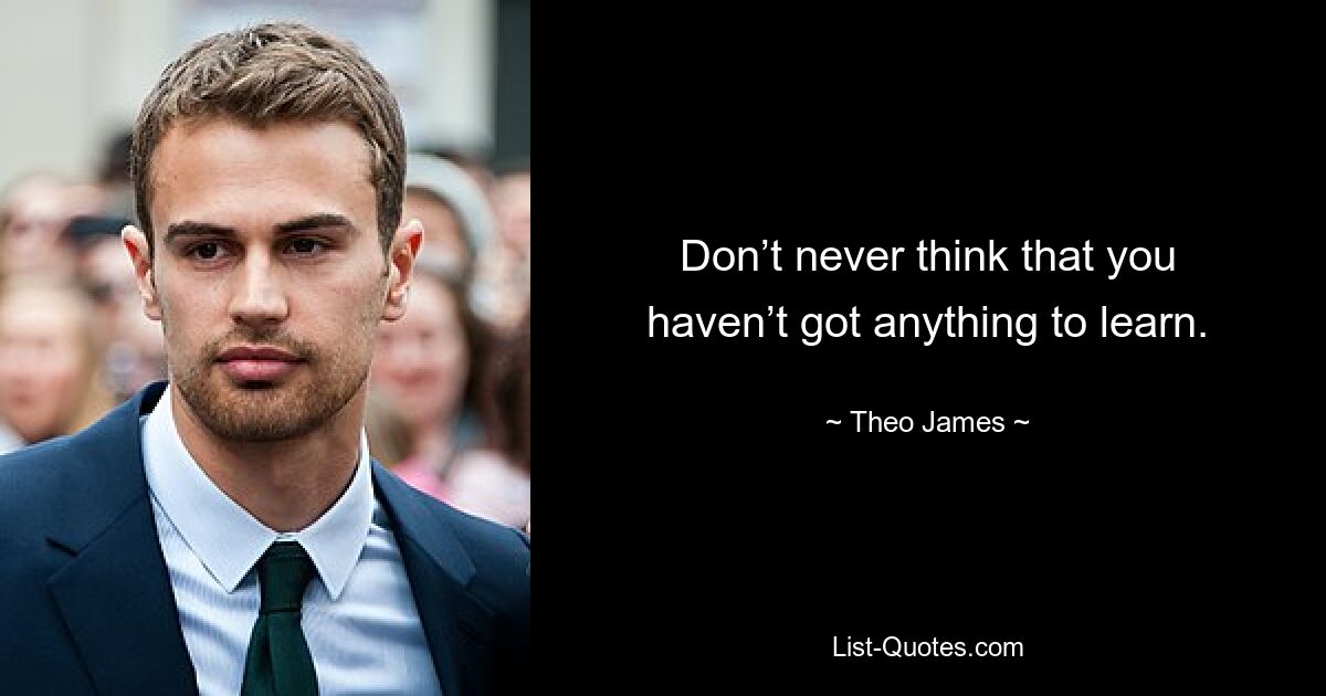 Don’t never think that you haven’t got anything to learn. — © Theo James