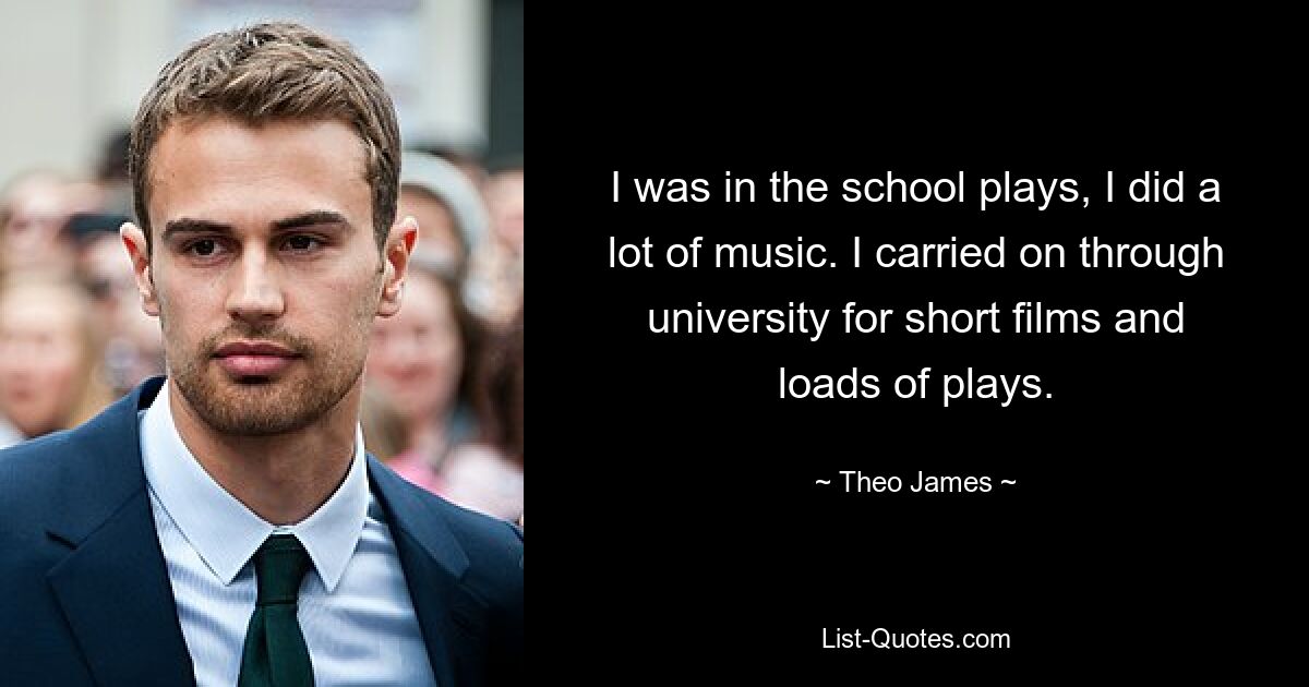 I was in the school plays, I did a lot of music. I carried on through university for short films and loads of plays. — © Theo James