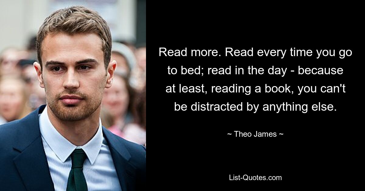 Read more. Read every time you go to bed; read in the day - because at least, reading a book, you can't be distracted by anything else. — © Theo James