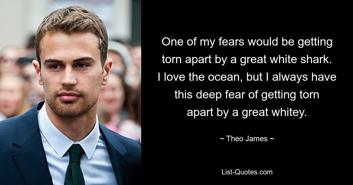 One of my fears would be getting torn apart by a great white shark. I love the ocean, but I always have this deep fear of getting torn apart by a great whitey. — © Theo James