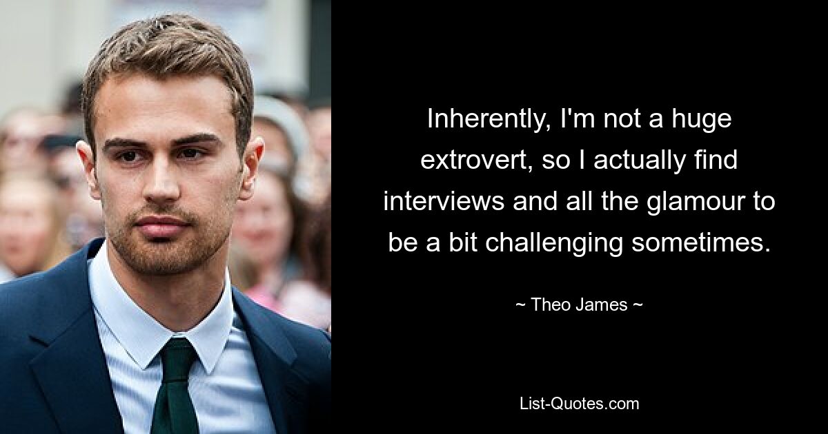 Inherently, I'm not a huge extrovert, so I actually find interviews and all the glamour to be a bit challenging sometimes. — © Theo James