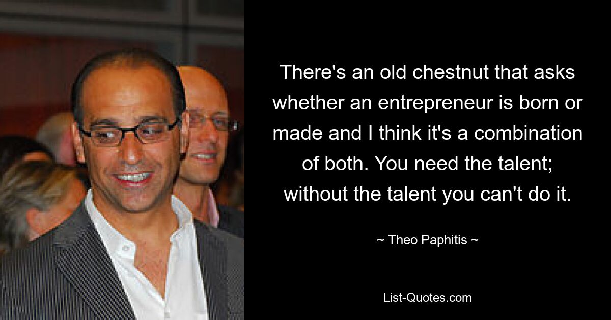 There's an old chestnut that asks whether an entrepreneur is born or made and I think it's a combination of both. You need the talent; without the talent you can't do it. — © Theo Paphitis