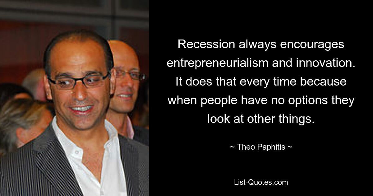 Recession always encourages entrepreneurialism and innovation. It does that every time because when people have no options they look at other things. — © Theo Paphitis