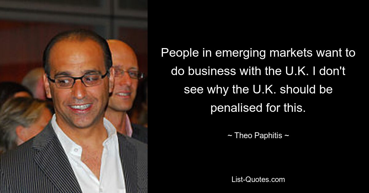 People in emerging markets want to do business with the U.K. I don't see why the U.K. should be penalised for this. — © Theo Paphitis