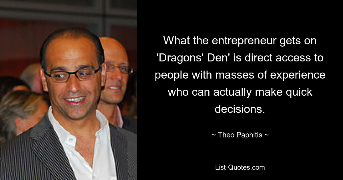 What the entrepreneur gets on 'Dragons' Den' is direct access to people with masses of experience who can actually make quick decisions. — © Theo Paphitis