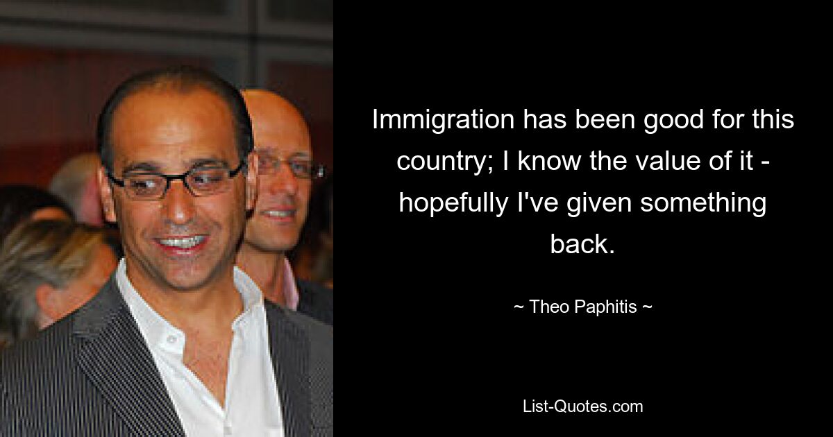 Immigration has been good for this country; I know the value of it - hopefully I've given something back. — © Theo Paphitis