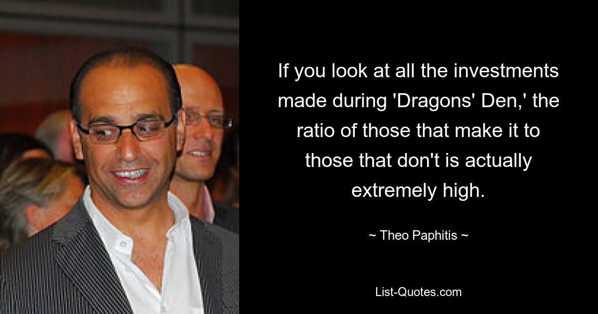 If you look at all the investments made during 'Dragons' Den,' the ratio of those that make it to those that don't is actually extremely high. — © Theo Paphitis