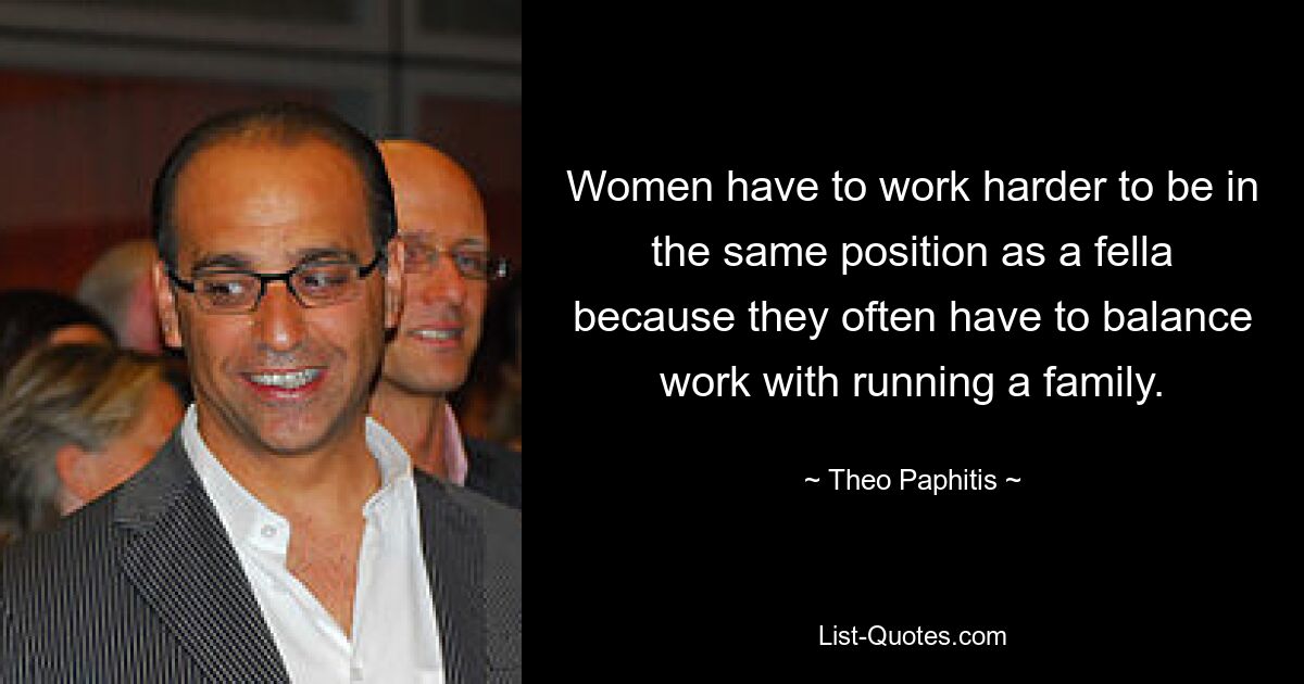 Women have to work harder to be in the same position as a fella because they often have to balance work with running a family. — © Theo Paphitis