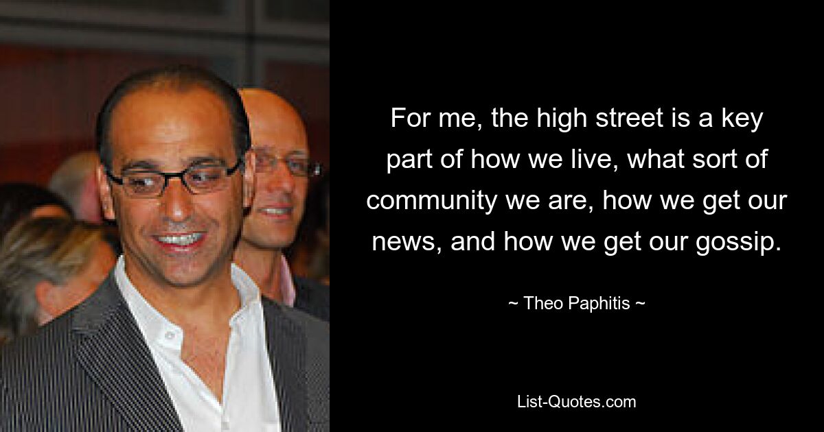 For me, the high street is a key part of how we live, what sort of community we are, how we get our news, and how we get our gossip. — © Theo Paphitis