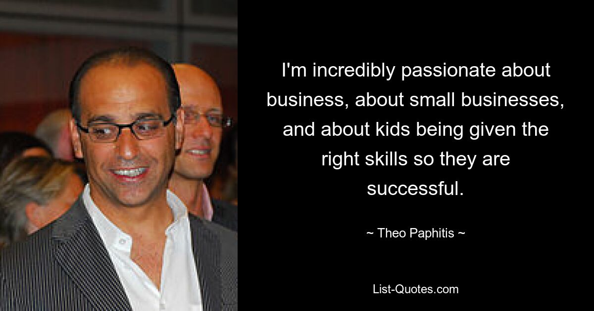 I'm incredibly passionate about business, about small businesses, and about kids being given the right skills so they are successful. — © Theo Paphitis