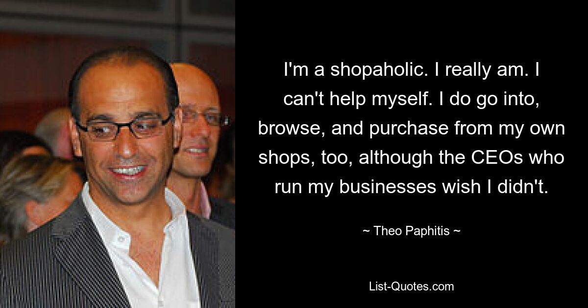 I'm a shopaholic. I really am. I can't help myself. I do go into, browse, and purchase from my own shops, too, although the CEOs who run my businesses wish I didn't. — © Theo Paphitis