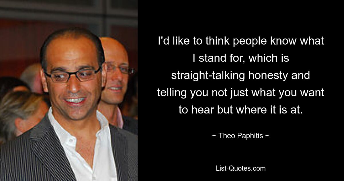 I'd like to think people know what I stand for, which is straight-talking honesty and telling you not just what you want to hear but where it is at. — © Theo Paphitis