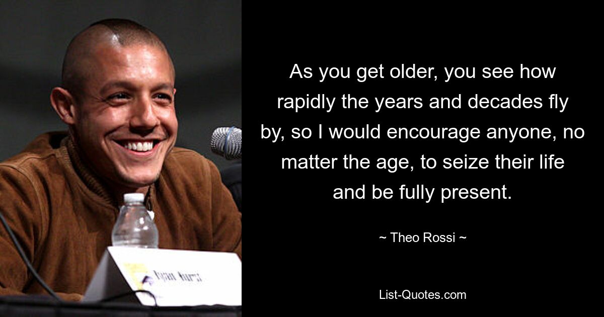 As you get older, you see how rapidly the years and decades fly by, so I would encourage anyone, no matter the age, to seize their life and be fully present. — © Theo Rossi