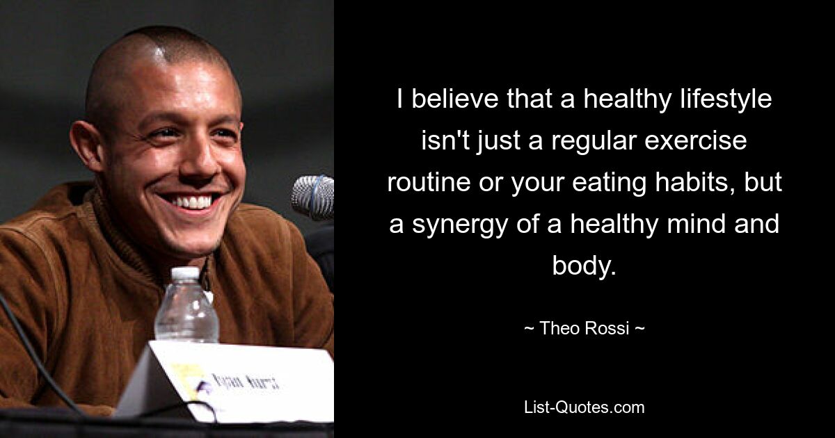 I believe that a healthy lifestyle isn't just a regular exercise routine or your eating habits, but a synergy of a healthy mind and body. — © Theo Rossi