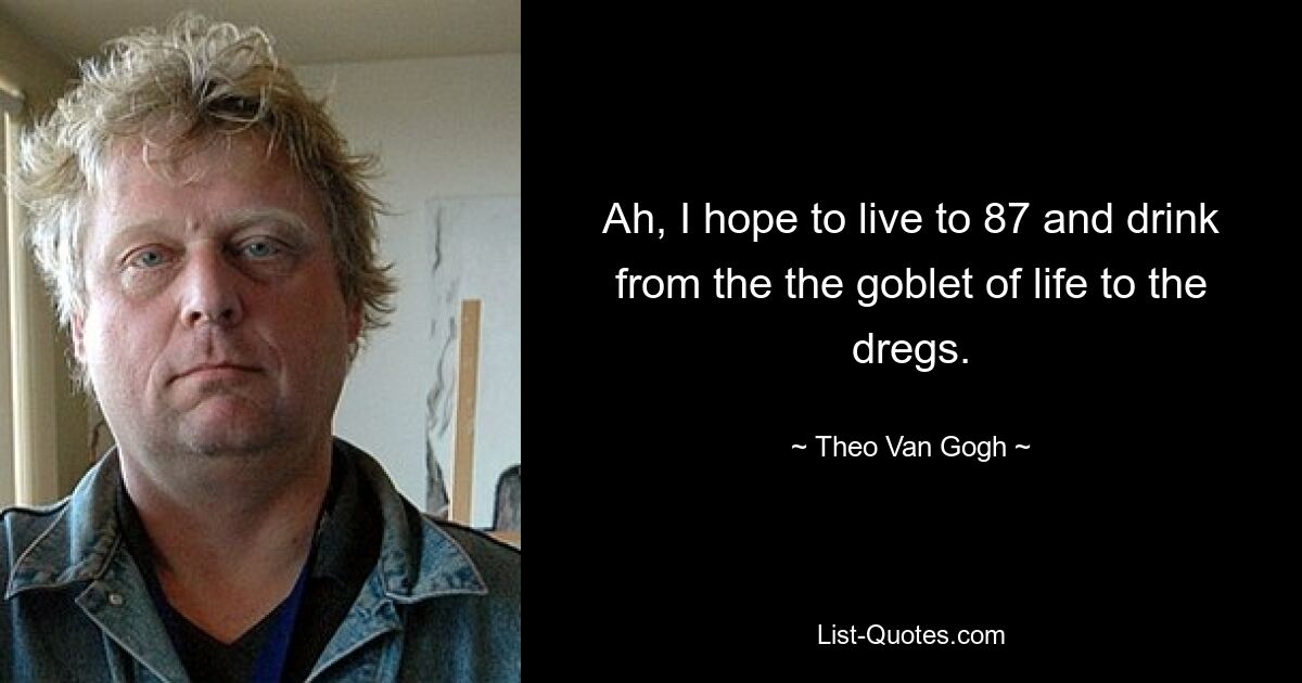 Ah, I hope to live to 87 and drink from the the goblet of life to the dregs. — © Theo Van Gogh