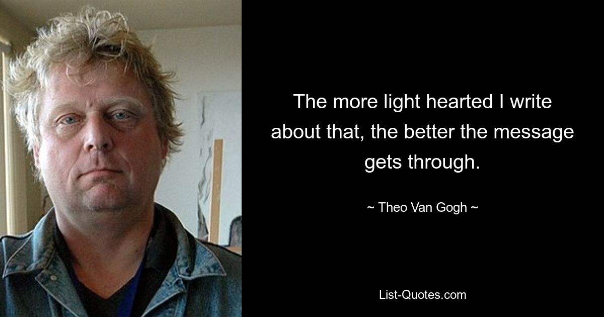 The more light hearted I write about that, the better the message gets through. — © Theo Van Gogh