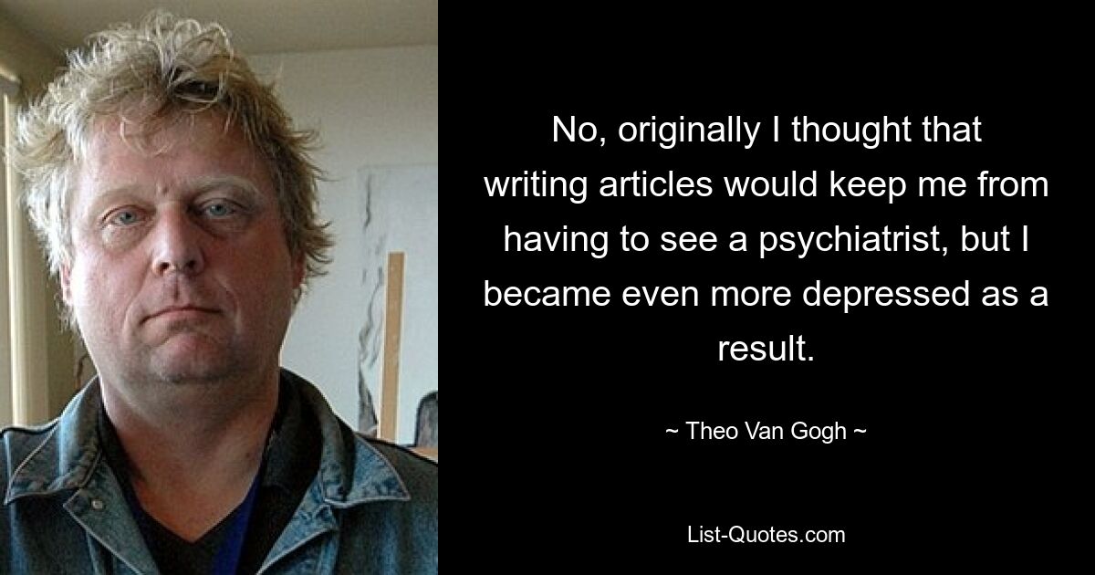 No, originally I thought that writing articles would keep me from having to see a psychiatrist, but I became even more depressed as a result. — © Theo Van Gogh