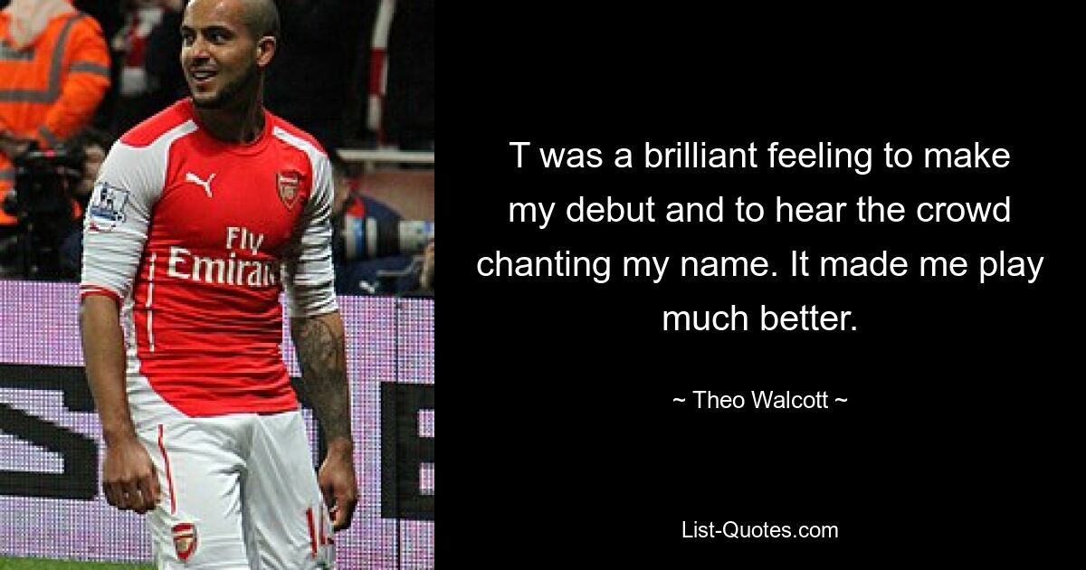 T was a brilliant feeling to make my debut and to hear the crowd chanting my name. It made me play much better. — © Theo Walcott