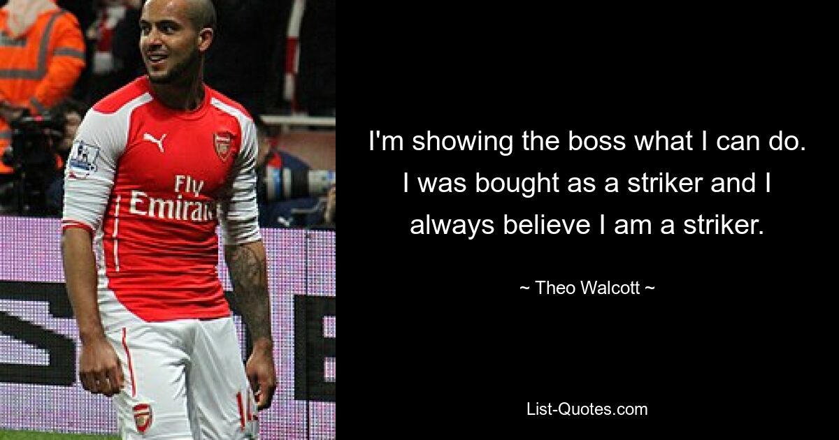 I'm showing the boss what I can do. I was bought as a striker and I always believe I am a striker. — © Theo Walcott