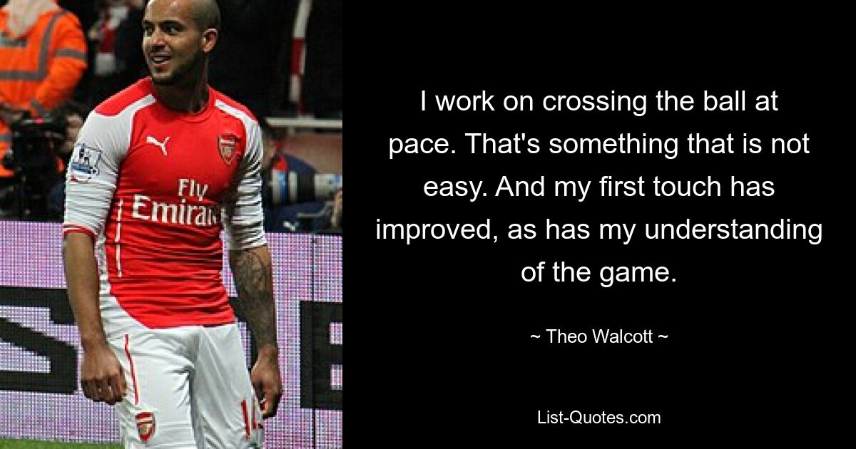 I work on crossing the ball at pace. That's something that is not easy. And my first touch has improved, as has my understanding of the game. — © Theo Walcott