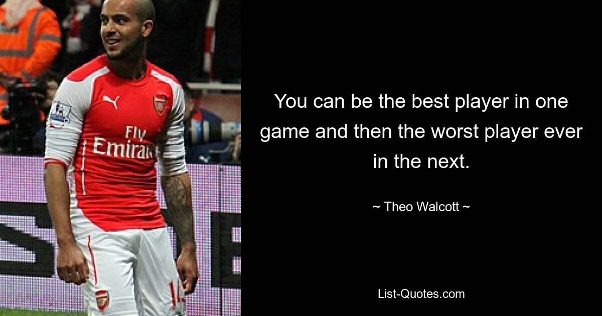 You can be the best player in one game and then the worst player ever in the next. — © Theo Walcott