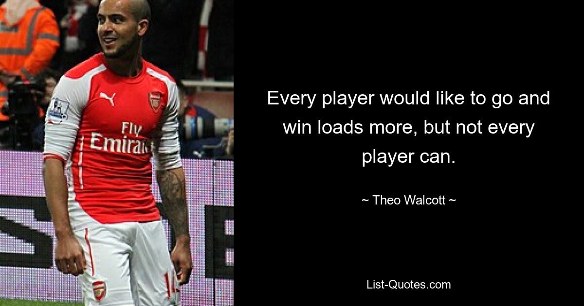 Every player would like to go and win loads more, but not every player can. — © Theo Walcott