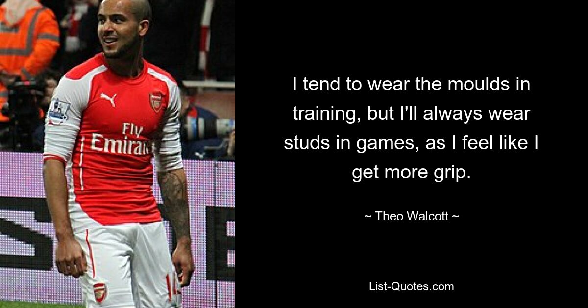 I tend to wear the moulds in training, but I'll always wear studs in games, as I feel like I get more grip. — © Theo Walcott