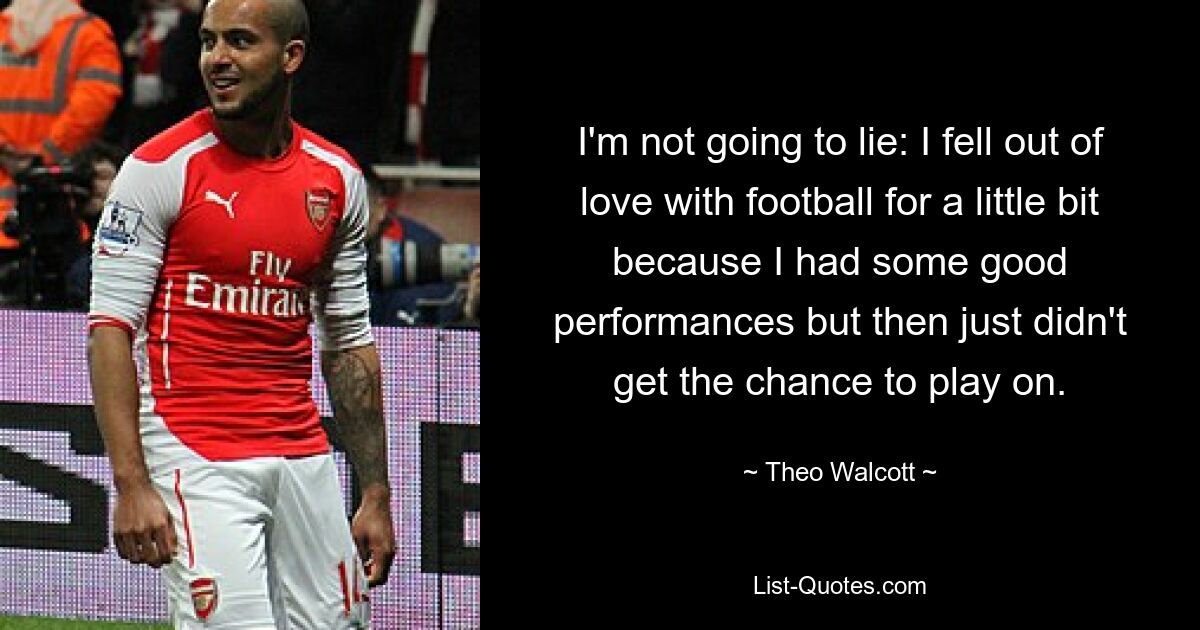 I'm not going to lie: I fell out of love with football for a little bit because I had some good performances but then just didn't get the chance to play on. — © Theo Walcott