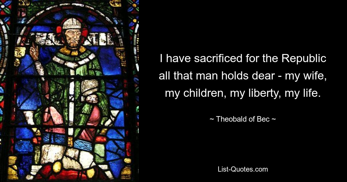 I have sacrificed for the Republic all that man holds dear - my wife, my children, my liberty, my life. — © Theobald of Bec