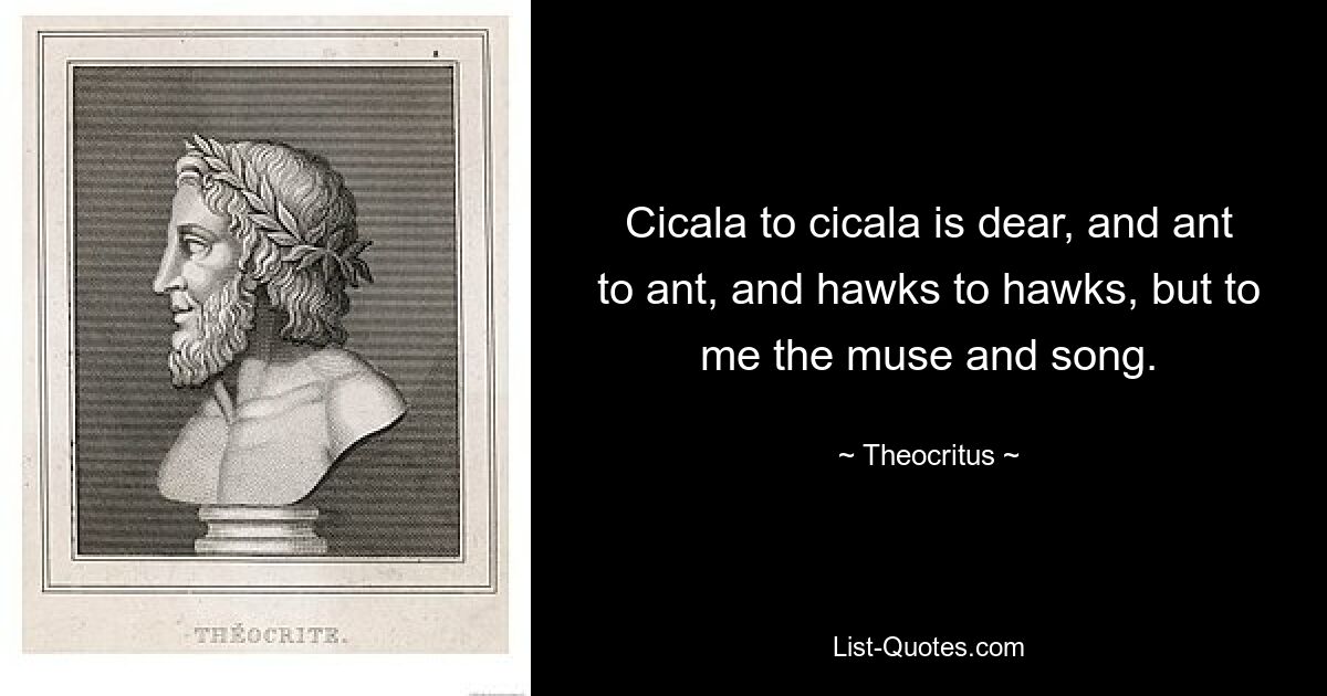 Cicala to cicala is dear, and ant to ant, and hawks to hawks, but to me the muse and song. — © Theocritus