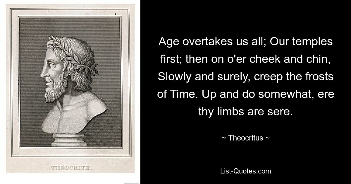 Age overtakes us all; Our temples first; then on o'er cheek and chin, Slowly and surely, creep the frosts of Time. Up and do somewhat, ere thy limbs are sere. — © Theocritus