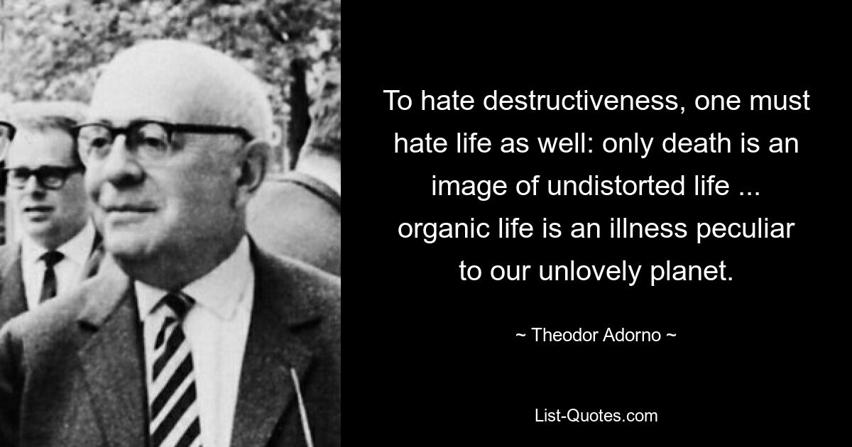 To hate destructiveness, one must hate life as well: only death is an image of undistorted life ... organic life is an illness peculiar to our unlovely planet. — © Theodor Adorno