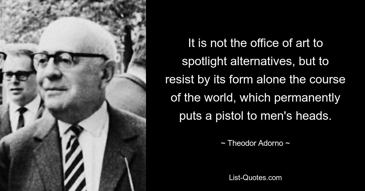 It is not the office of art to spotlight alternatives, but to resist by its form alone the course of the world, which permanently puts a pistol to men's heads. — © Theodor Adorno