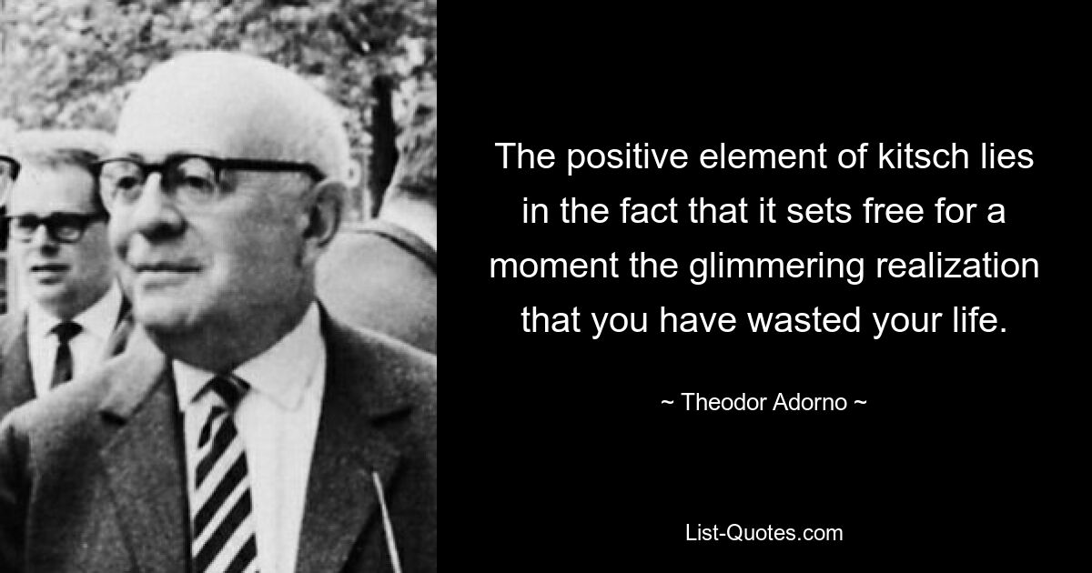 The positive element of kitsch lies in the fact that it sets free for a moment the glimmering realization that you have wasted your life. — © Theodor Adorno