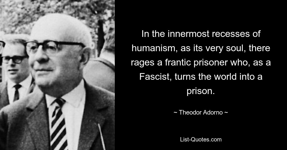 In the innermost recesses of humanism, as its very soul, there rages a frantic prisoner who, as a Fascist, turns the world into a prison. — © Theodor Adorno