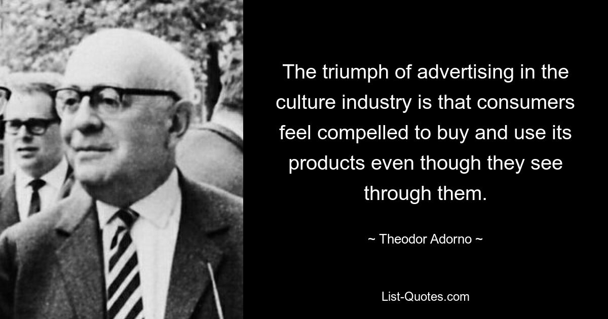 The triumph of advertising in the culture industry is that consumers feel compelled to buy and use its products even though they see through them. — © Theodor Adorno