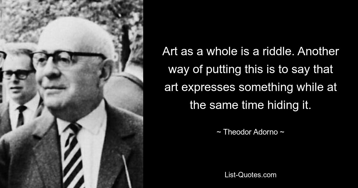 Art as a whole is a riddle. Another way of putting this is to say that art expresses something while at the same time hiding it. — © Theodor Adorno