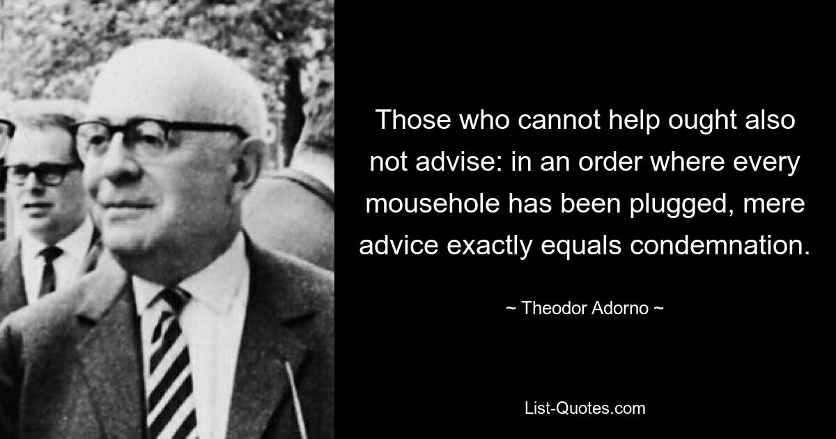 Those who cannot help ought also not advise: in an order where every mousehole has been plugged, mere advice exactly equals condemnation. — © Theodor Adorno