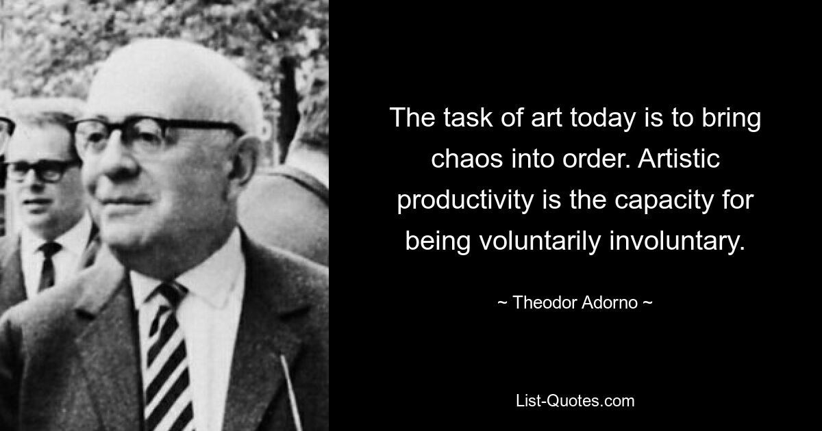 The task of art today is to bring chaos into order. Artistic productivity is the capacity for being voluntarily involuntary. — © Theodor Adorno