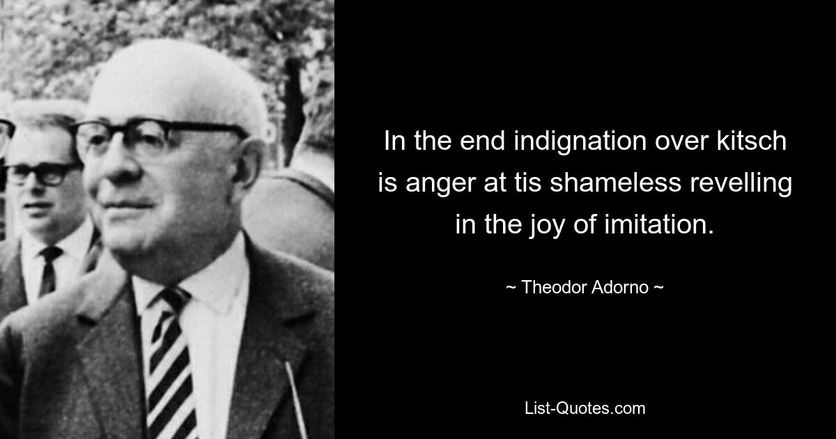 In the end indignation over kitsch is anger at tis shameless revelling in the joy of imitation. — © Theodor Adorno